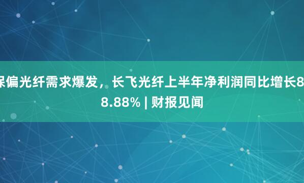 保偏光纤需求爆发，长飞光纤上半年净利润同比增长888.88% | 财报见闻