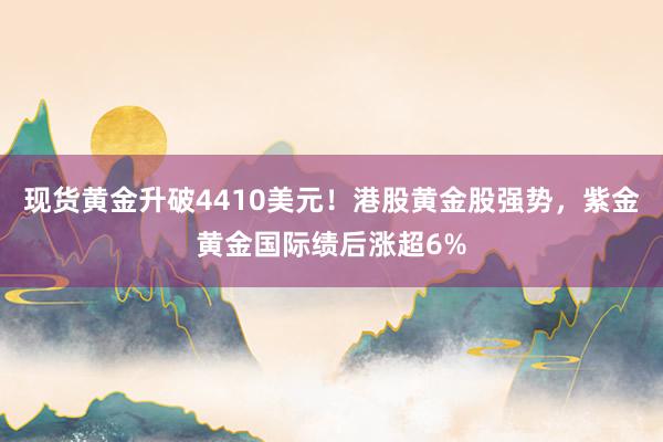 现货黄金升破4410美元！港股黄金股强势，紫金黄金国际绩后涨超6%