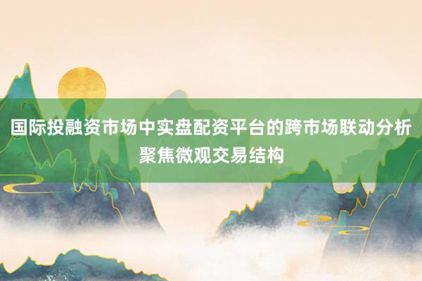 国际投融资市场中实盘配资平台的跨市场联动分析聚焦微观交易结构