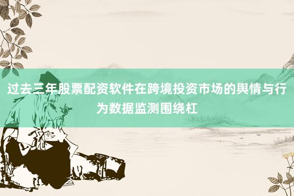 过去三年股票配资软件在跨境投资市场的舆情与行为数据监测围绕杠