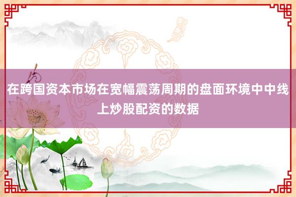 在跨国资本市场在宽幅震荡周期的盘面环境中中线上炒股配资的数据