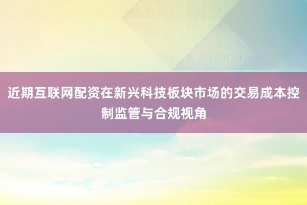 近期互联网配资在新兴科技板块市场的交易成本控制监管与合规视角