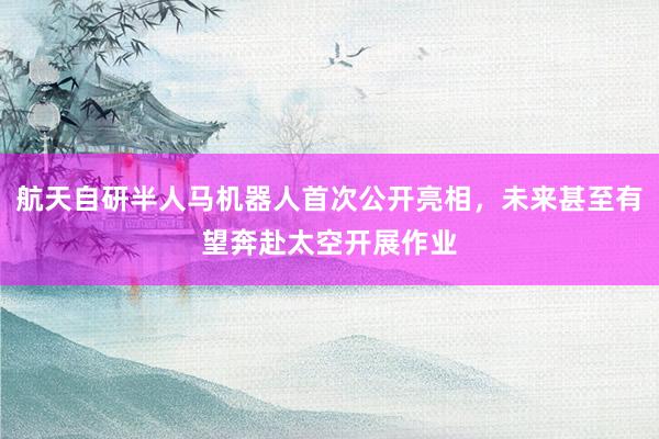 航天自研半人马机器人首次公开亮相，未来甚至有望奔赴太空开展作业