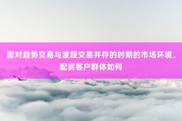 面对趋势交易与波段交易并存的时期的市场环境，配资客户群体如何