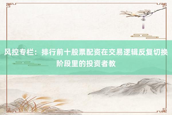 风控专栏：排行前十股票配资在交易逻辑反复切换阶段里的投资者教