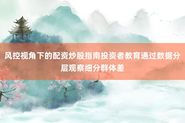 风控视角下的配资炒股指南投资者教育通过数据分层观察细分群体差