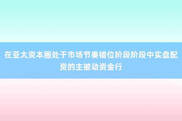 在亚太资本圈处于市场节奏错位阶段阶段中实盘配资的主被动资金行