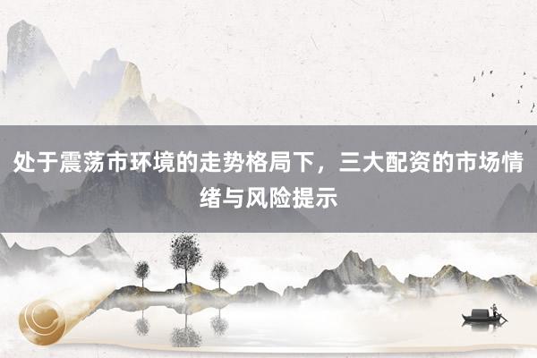 处于震荡市环境的走势格局下，三大配资的市场情绪与风险提示
