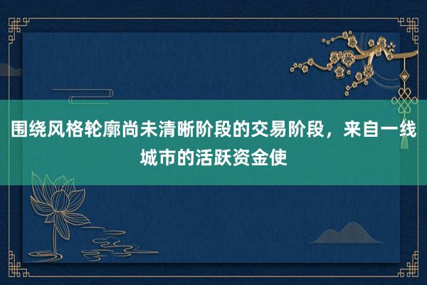 围绕风格轮廓尚未清晰阶段的交易阶段，来自一线城市的活跃资金使
