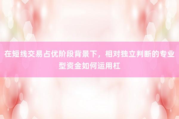 在短线交易占优阶段背景下，相对独立判断的专业型资金如何运用杠