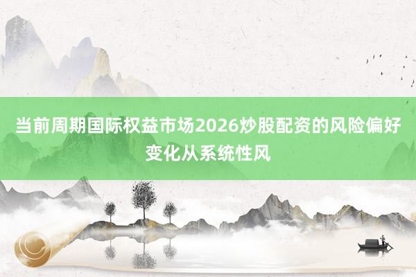 当前周期国际权益市场2026炒股配资的风险偏好变化从系统性风