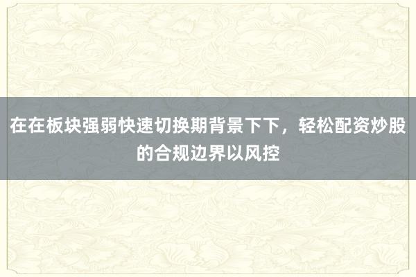 在在板块强弱快速切换期背景下下，轻松配资炒股的合规边界以风控