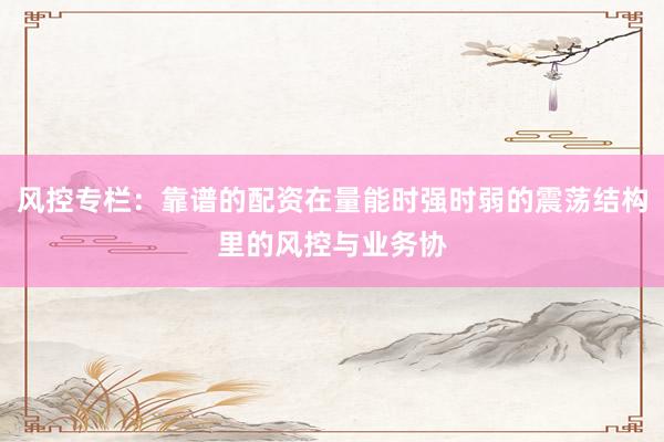 风控专栏:靠谱的配资在量能时强时弱的震荡结构里的风控与业务协
