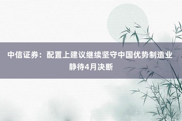 中信证券：配置上建议继续坚守中国优势制造业 静待4月决断