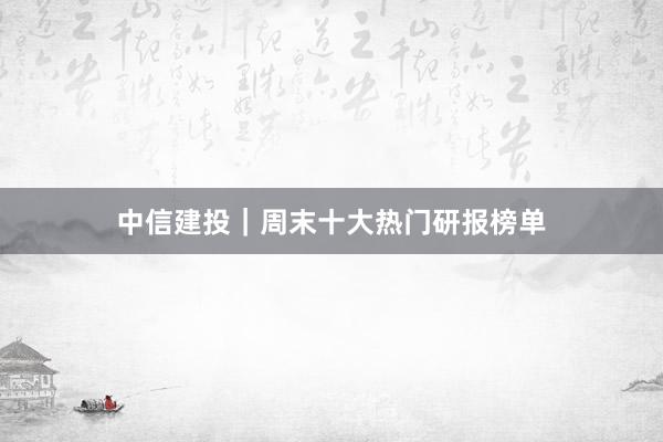 中信建投｜周末十大热门研报榜单
