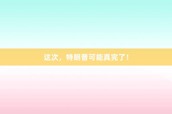 这次，特朗普可能真完了！