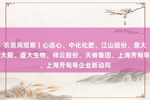 农资周观察丨心连心、中化化肥、江山股份、意大利启腾、土大厨、盛大生物、祥云股份、天脊集团、上海芳甸等企业新动向