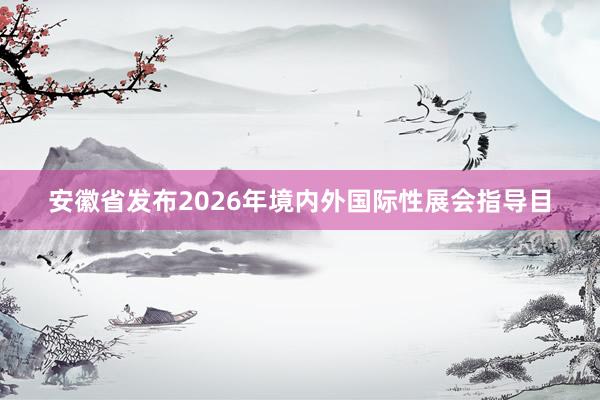 安徽省发布2026年境内外国际性展会指导目