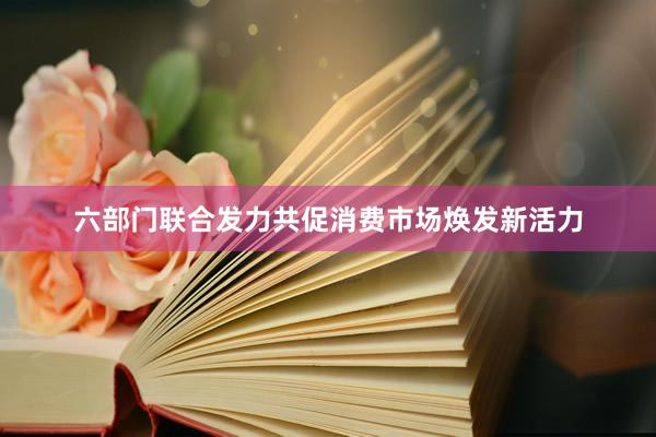 六部门联合发力共促消费市场焕发新活力