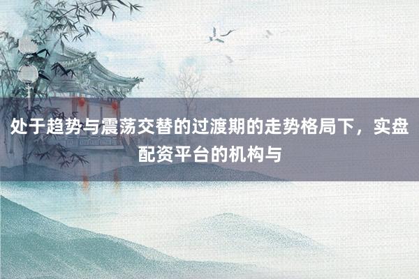处于趋势与震荡交替的过渡期的走势格局下，实盘配资平台的机构与