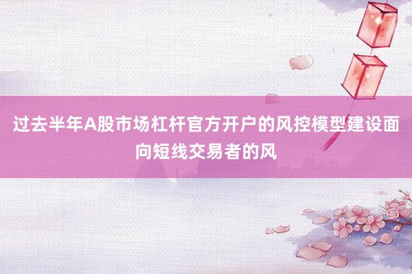 过去半年A股市场杠杆官方开户的风控模型建设面向短线交易者的风