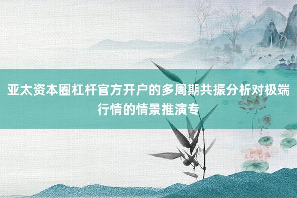 亚太资本圈杠杆官方开户的多周期共振分析对极端行情的情景推演专