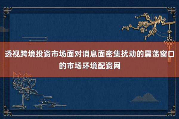 透视跨境投资市场面对消息面密集扰动的震荡窗口的市场环境配资网