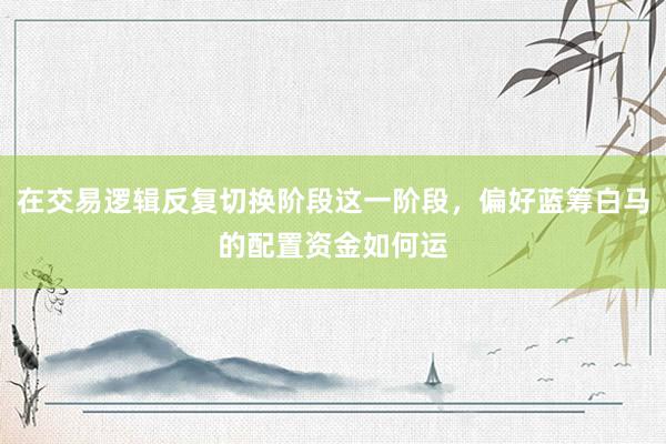 在交易逻辑反复切换阶段这一阶段，偏好蓝筹白马的配置资金如何运