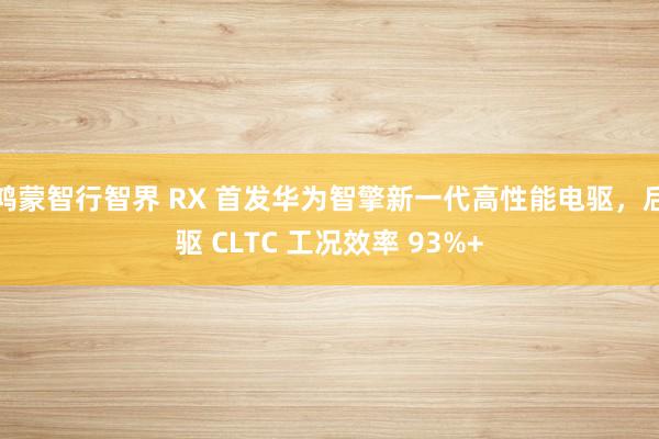 鸿蒙智行智界 RX 首发华为智擎新一代高性能电驱，后驱 CLTC 工况效率 93%+