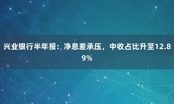 兴业银行半年报：净息差承压，中收占比升至12.89%