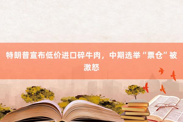 特朗普宣布低价进口碎牛肉，中期选举“票仓”被激怒