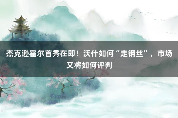 杰克逊霍尔首秀在即！沃什如何“走钢丝”，市场又将如何评判