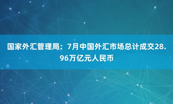 国家外汇管理局：7月中国外汇市场总计成交28.96万亿元人民币