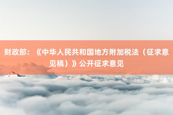 财政部：《中华人民共和国地方附加税法（征求意见稿）》公开征求意见