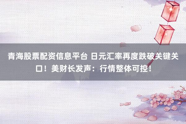 青海股票配资信息平台 日元汇率再度跌破关键关口！美财长发声：行情整体可控！