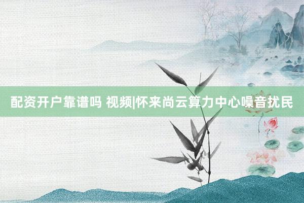配资开户靠谱吗 视频|怀来尚云算力中心噪音扰民