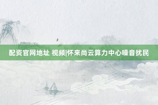 配资官网地址 视频|怀来尚云算力中心噪音扰民