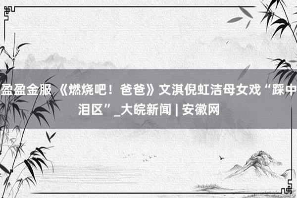 盈盈金服 《燃烧吧！爸爸》文淇倪虹洁母女戏“踩中泪区”_大皖新闻 | 安徽网