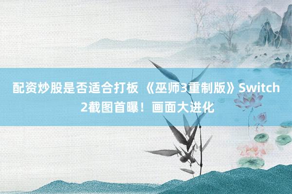 配资炒股是否适合打板 《巫师3重制版》Switch 2截图首曝！画面大进化