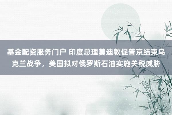 基金配资服务门户 印度总理莫迪敦促普京结束乌克兰战争，美国拟对俄罗斯石油实施关税威胁