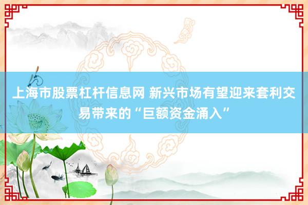 上海市股票杠杆信息网 新兴市场有望迎来套利交易带来的“巨额资金涌入”