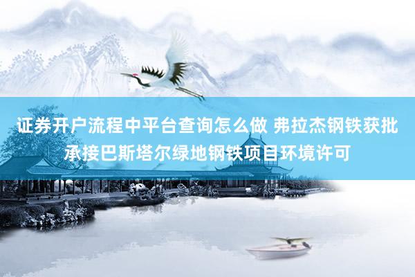 证券开户流程中平台查询怎么做 弗拉杰钢铁获批承接巴斯塔尔绿地钢铁项目环境许可