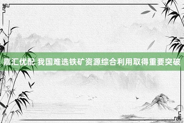 嘉汇优配 我国难选铁矿资源综合利用取得重要突破