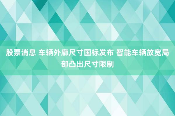 股票消息 车辆外廓尺寸国标发布 智能车辆放宽局部凸出尺寸限制