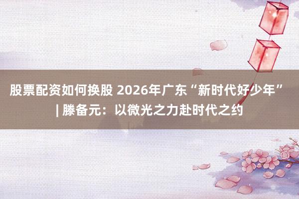 股票配资如何换股 2026年广东“新时代好少年” | 滕备元：以微光之力赴时代之约