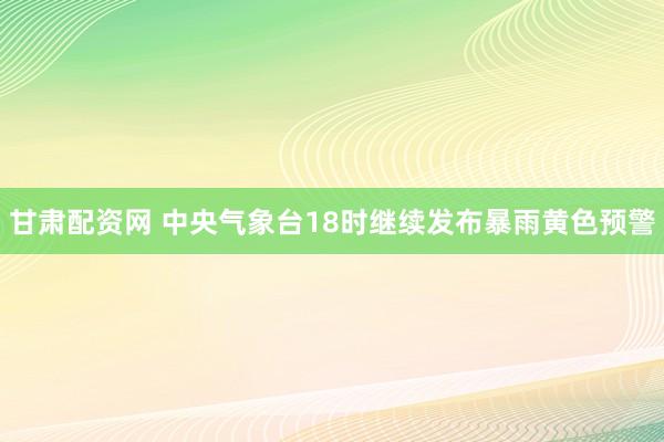 甘肃配资网 中央气象台18时继续发布暴雨黄色预警