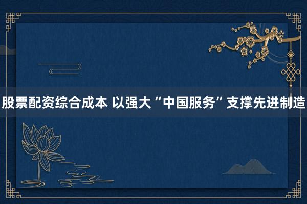 股票配资综合成本 以强大“中国服务”支撑先进制造