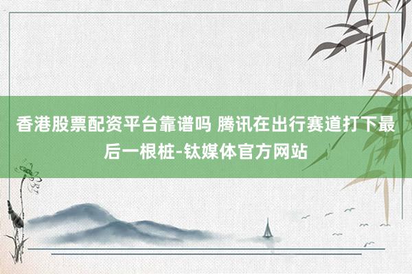 香港股票配资平台靠谱吗 腾讯在出行赛道打下最后一根桩-钛媒体官方网站