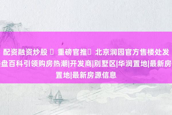 配资融资炒股 ♥重磅官推⚡北京润园官方售楼处发布：楼盘百科引领购房热潮|开发商|别墅区|华润置地|最新房源信息