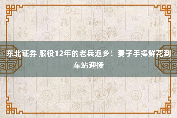 东北证券 服役12年的老兵返乡！妻子手捧鲜花到车站迎接